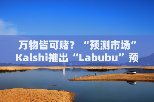 万物皆可赌？“预测市场”Kalshi推出“Labubu”预测合约，押注热门运动鞋和收藏品的转售价格