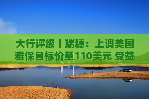 大行评级丨瑞穗：上调美国雅保目标价至110美元 受益于锂价上涨