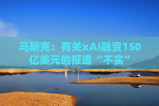 马斯克：有关xAI融资150亿美元的报道“不实”