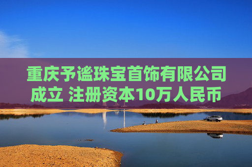 重庆予谧珠宝首饰有限公司成立 注册资本10万人民币