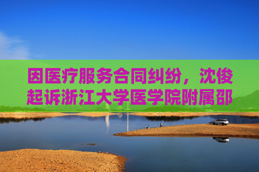 因医疗服务合同纠纷，沈俊起诉浙江大学医学院附属邵逸夫医院等