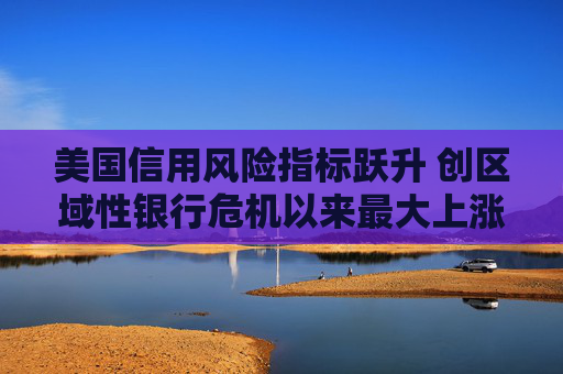美国信用风险指标跃升 创区域性银行危机以来最大上涨