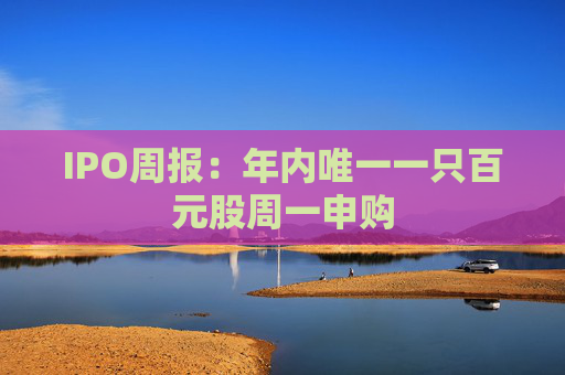 IPO周报：年内唯一一只百元股周一申购