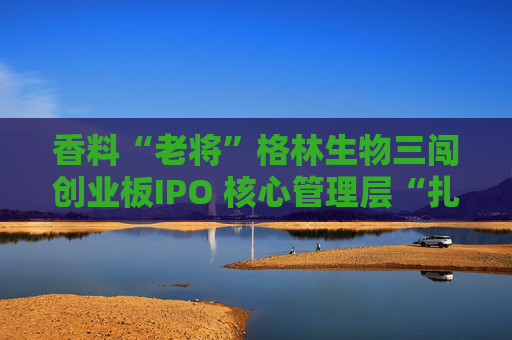 香料“老将”格林生物三闯创业板IPO 核心管理层“扎堆”股东榜引关注