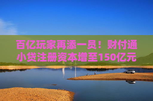 百亿玩家再添一员！财付通小贷注册资本增至150亿元，行业加速升级