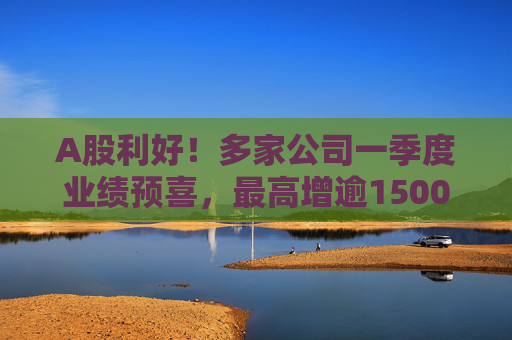 A股利好！多家公司一季度业绩预喜，最高增逾1500%