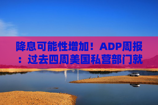 降息可能性增加！ADP周报：过去四周美国私营部门就业岗位流失加剧