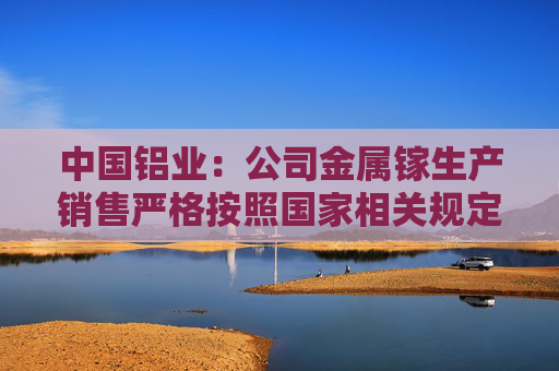 中国铝业：公司金属镓生产销售严格按照国家相关规定执行