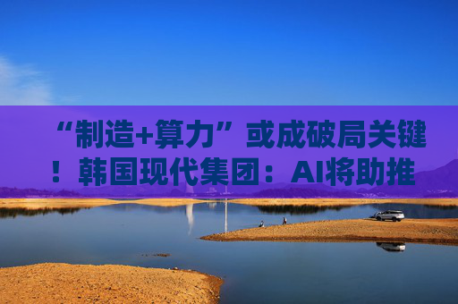 “制造+算力”或成破局关键！韩国现代集团：AI将助推美国造船业复兴