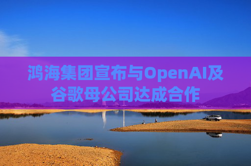 鸿海集团宣布与OpenAI及谷歌母公司达成合作