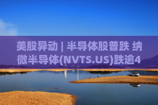 美股异动 | 半导体股普跌 纳微半导体(NVTS.US)跌逾4%
