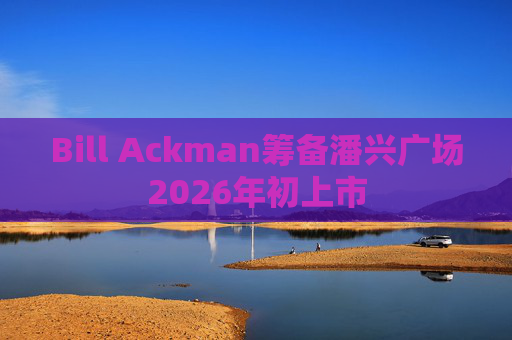Bill Ackman筹备潘兴广场2026年初上市