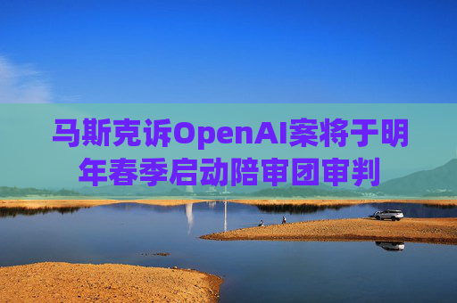 马斯克诉OpenAI案将于明年春季启动陪审团审判