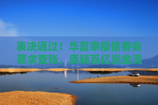 表决通过！华夏幸福债委会要求查账，质疑百亿资金流向不明