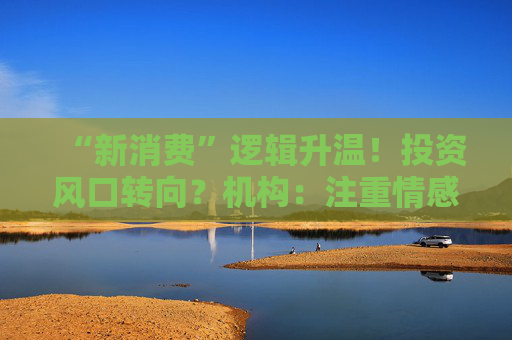 “新消费”逻辑升温！投资风口转向？机构：注重情感满足，Z世代成为消费主力，长期看好消费升级机会