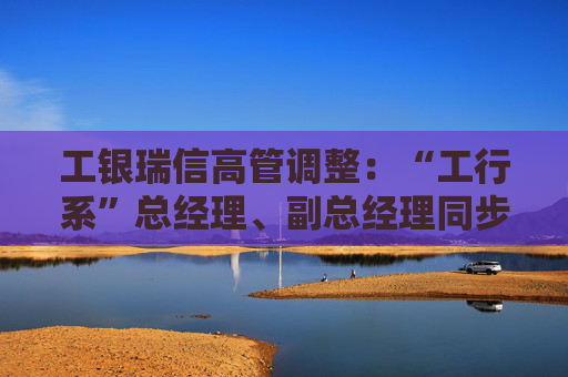 工银瑞信高管调整：“工行系”总经理、副总经理同步到位  第1张