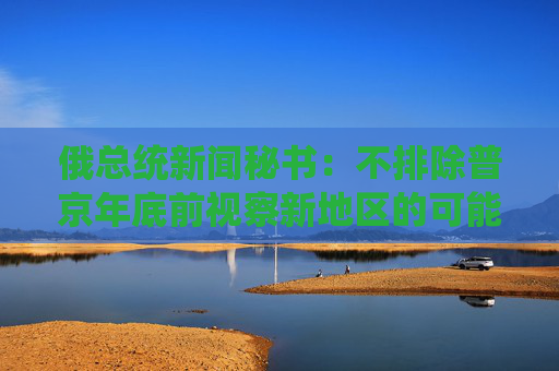 俄总统新闻秘书：不排除普京年底前视察新地区的可能性