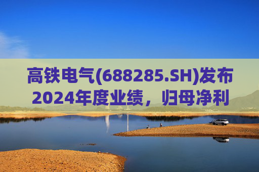 高铁电气(688285.SH)发布2024年度业绩，归母净利润4513.31万元，同比下降18.13%