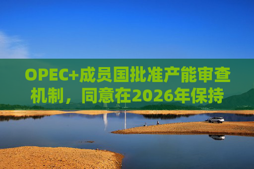 OPEC+成员国批准产能审查机制，同意在2026年保持集团整体石油产量不变