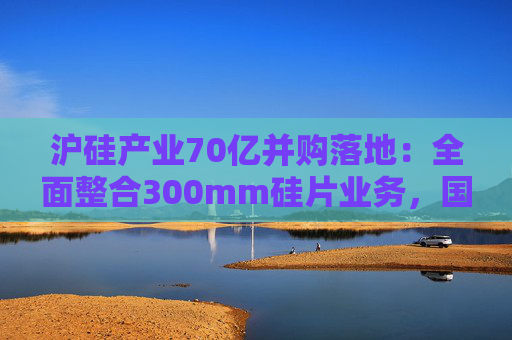 沪硅产业70亿并购落地：全面整合300mm硅片业务，国产替补加速突围
