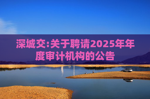 深城交:关于聘请2025年年度审计机构的公告