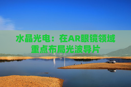 水晶光电：在AR眼镜领域重点布局光波导片