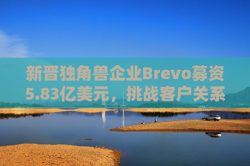新晋独角兽企业Brevo募资5.83亿美元，挑战客户关系管理巨头