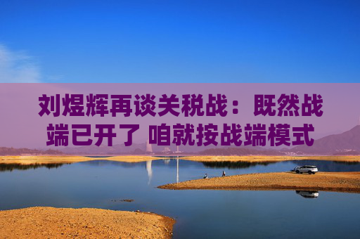 刘煜辉再谈关税战：既然战端已开了 咱就按战端模式去应对就是