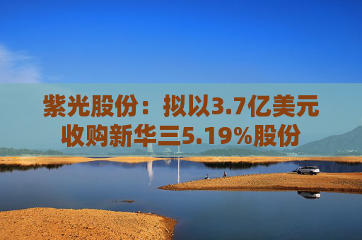 紫光股份：拟以3.7亿美元收购新华三5.19%股份
