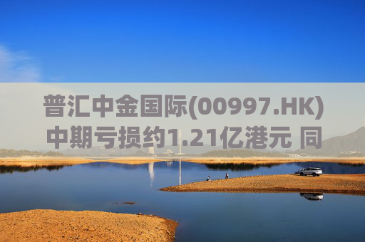 普汇中金国际(00997.HK)中期亏损约1.21亿港元 同比下降约47.62%