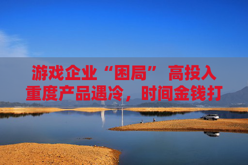 游戏企业“困局” 高投入重度产品遇冷，时间金钱打水漂