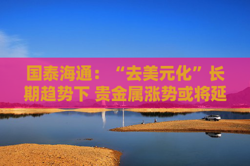 国泰海通：“去美元化”长期趋势下 贵金属涨势或将延续