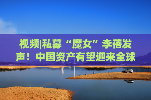 视频|私募“魔女”李蓓发声！中国资产有望迎来全球资本涌入的大牛市