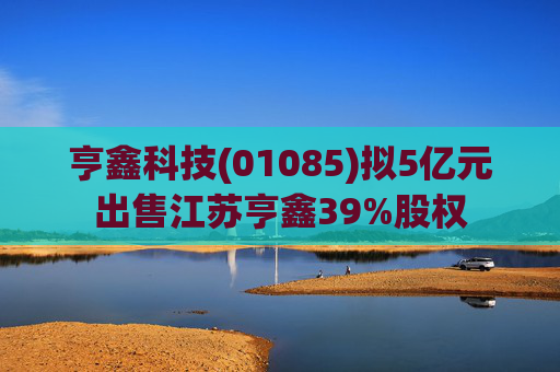 亨鑫科技(01085)拟5亿元出售江苏亨鑫39%股权