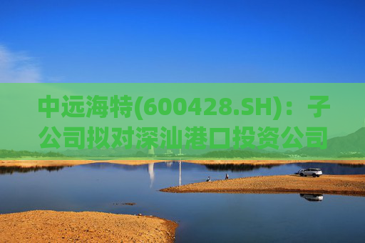 中远海特(600428.SH)：子公司拟对深汕港口投资公司进行增资入股