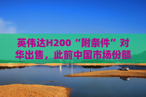 英伟达H200“附条件”对华出售，此前中国市场份额清零