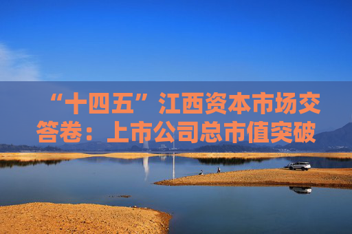 “十四五”江西资本市场交答卷：上市公司总市值突破1万亿，现金分红额增长134%