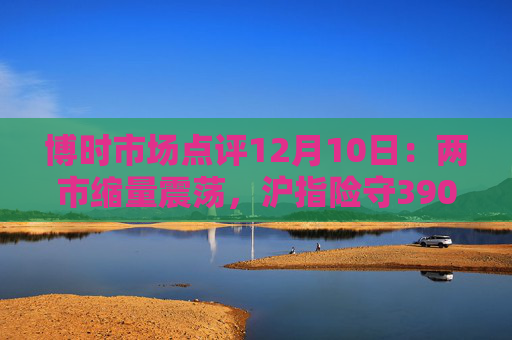 博时市场点评12月10日：两市缩量震荡，沪指险守3900点