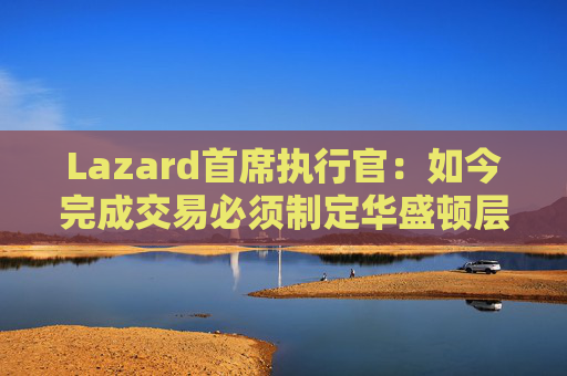 Lazard首席执行官：如今完成交易必须制定华盛顿层面的策略  第1张