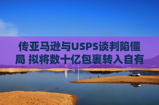 传亚马逊与USPS谈判陷僵局 拟将数十亿包裹转入自有物流网络