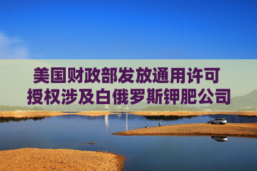 美国财政部发放通用许可 授权涉及白俄罗斯钾肥公司的交易