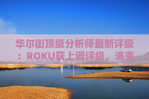 华尔街顶级分析师最新评级：ROKU获上调评级，洛克希德遭下调