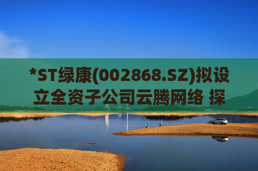 *ST绿康(002868.SZ)拟设立全资子公司云腾网络 探索新业务  第1张