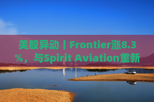美股异动丨Frontier涨8.3%，与Spirit Aviation重新启动合并谈判