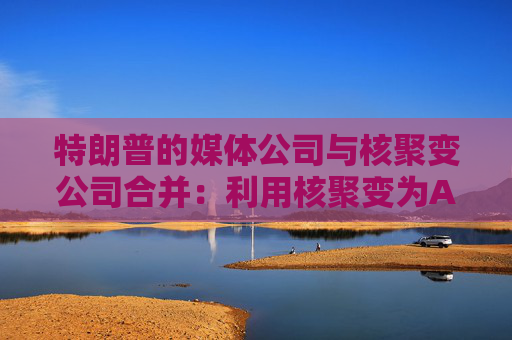 特朗普的媒体公司与核聚变公司合并：利用核聚变为AI供电