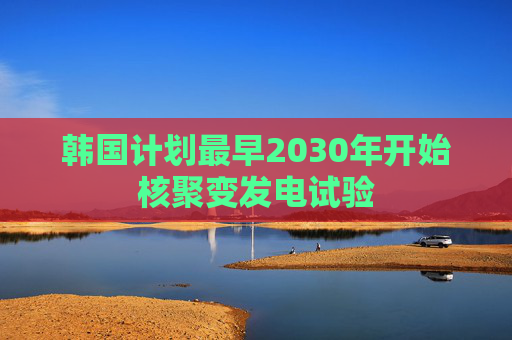 韩国计划最早2030年开始核聚变发电试验