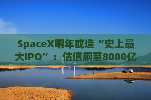 SpaceX明年或造“史上最大IPO”：估值飙至8000亿美元，目标冲击1.5万亿天价