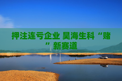 押注连亏企业 昊海生科“赌”新赛道