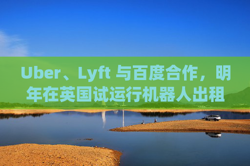 Uber、Lyft 与百度合作,明年在英国试运行机器人出租车
