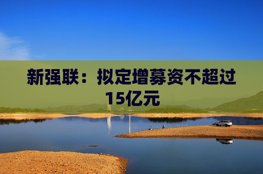 新强联：拟定增募资不超过15亿元